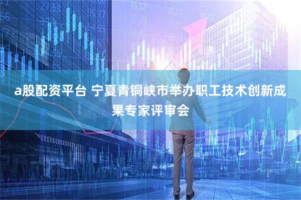 a股配资平台 宁夏青铜峡市举办职工技术创新成果专家评审会