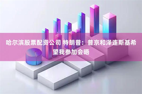 哈尔滨股票配资公司 特朗普：普京和泽连斯基希望我参加会晤
