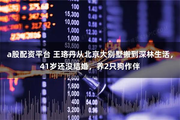 a股配资平台 王珞丹从北京大别墅搬到深林生活，41岁还没结婚，养2只狗作伴