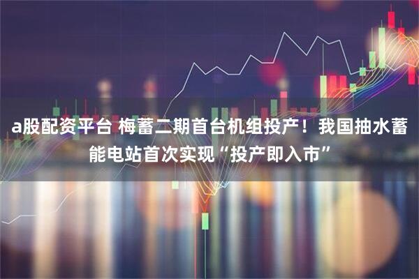 a股配资平台 梅蓄二期首台机组投产！我国抽水蓄能电站首次实现“投产即入市”