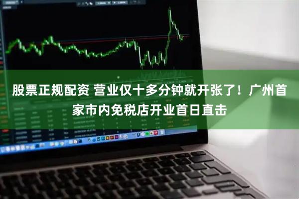 股票正规配资 营业仅十多分钟就开张了！广州首家市内免税店开业首日直击