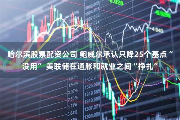 哈尔滨股票配资公司 鲍威尔承认只降25个基点“没用” 美联储在通胀和就业之间“挣扎”
