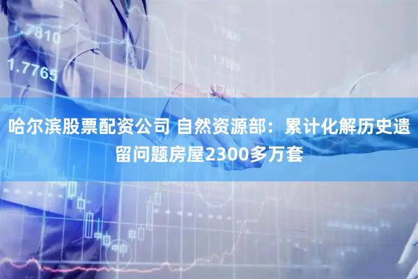 哈尔滨股票配资公司 自然资源部：累计化解历史遗留问题房屋2300多万套