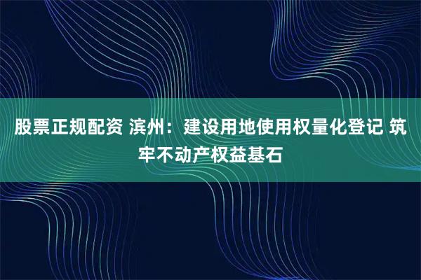 股票正规配资 滨州：建设用地使用权量化登记 筑牢不动产权益基石