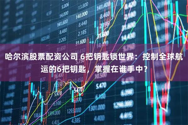 哈尔滨股票配资公司 6把钥匙锁世界：控制全球航运的6把钥匙，掌握在谁手中？