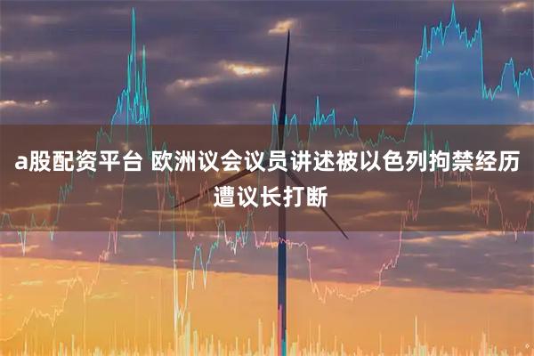 a股配资平台 欧洲议会议员讲述被以色列拘禁经历 遭议长打断