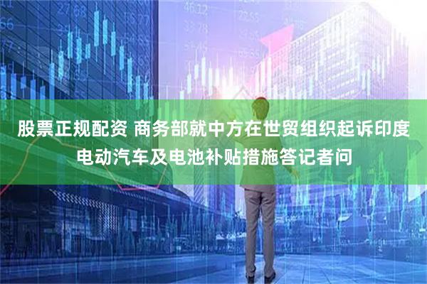 股票正规配资 商务部就中方在世贸组织起诉印度电动汽车及电池补贴措施答记者问