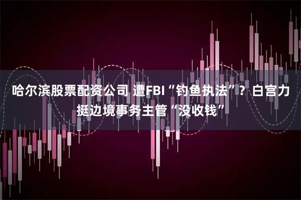 哈尔滨股票配资公司 遭FBI“钓鱼执法”？白宫力挺边境事务主管“没收钱”
