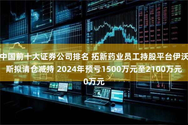 中国前十大证券公司排名 拓新药业员工持股平台伊沃斯拟清仓减持 2024年预亏1500万元至2100万元