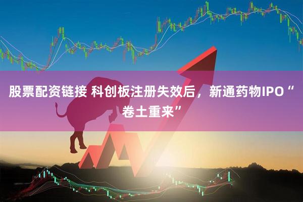 股票配资链接 科创板注册失效后，新通药物IPO“卷土重来”