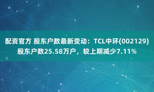 配资官方 股东户数最新变动：TCL中环(002129)股东户数25.58万户，较上期减少7.11%