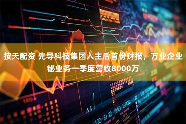 按天配资 先导科技集团入主后首份财报，万业企业铋业务一季度营收8000万