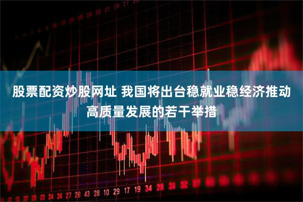 股票配资炒股网址 我国将出台稳就业稳经济推动高质量发展的若干举措