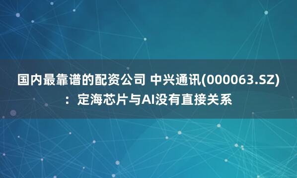 国内最靠谱的配资公司 中兴通讯(000063.SZ)：定海芯片与AI没有直接关系