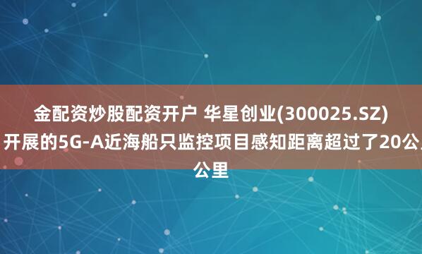金配资炒股配资开户 华星创业(300025.SZ)：开展的5G-A近海船只监控项目感知距离超过了20公里