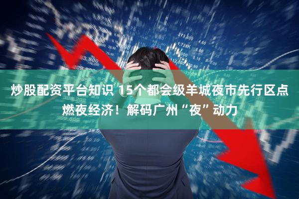 炒股配资平台知识 15个都会级羊城夜市先行区点燃夜经济！解码广州“夜”动力