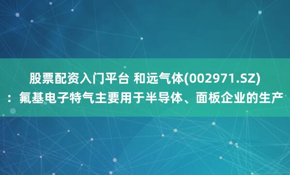 股票配资入门平台 和远气体(002971.SZ)：氟基电子特气主要用于半导体、面板企业的生产