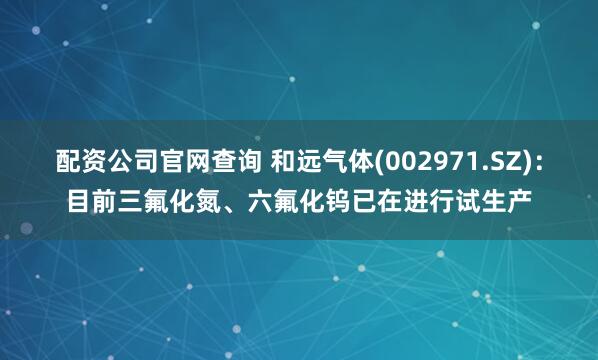 配资公司官网查询 和远气体(002971.SZ)：目前三氟化氮、六氟化钨已在进行试生产