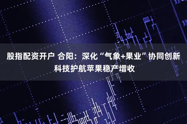 股指配资开户 合阳：深化“气象+果业”协同创新 科技护航苹果稳产增收