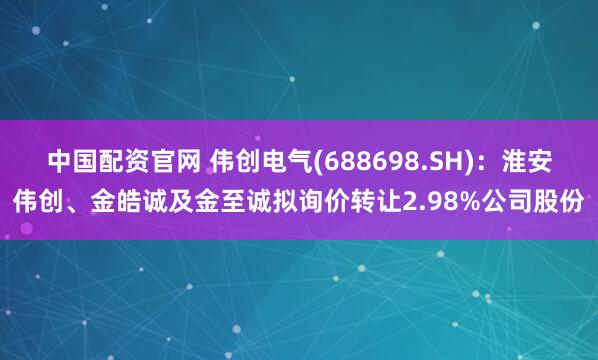 中国配资官网 伟创电气(688698.SH)：淮安伟创、金皓诚及金至诚拟询价转让2.98%公司股份