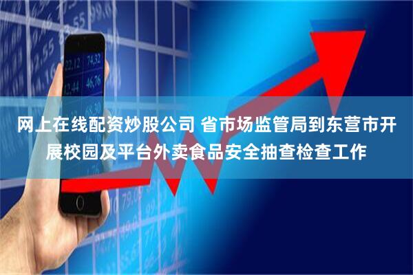 网上在线配资炒股公司 省市场监管局到东营市开展校园及平台外卖食品安全抽查检查工作