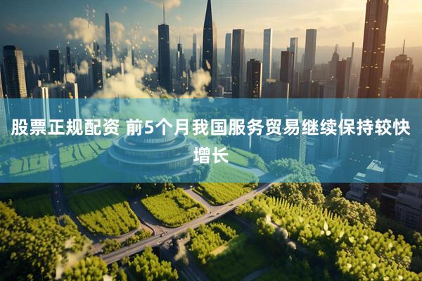 股票正规配资 前5个月我国服务贸易继续保持较快增长