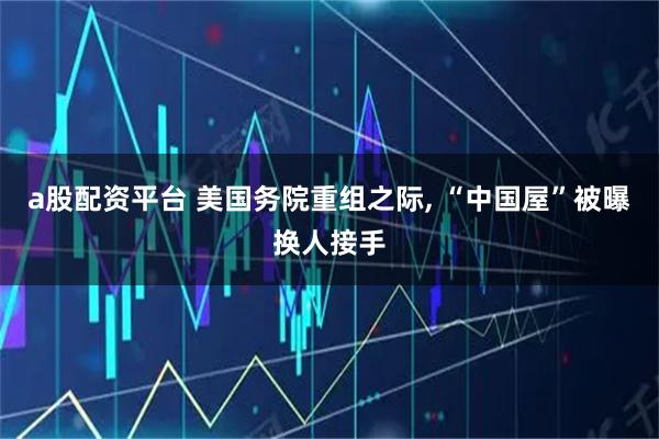 a股配资平台 美国务院重组之际, “中国屋”被曝换人接手
