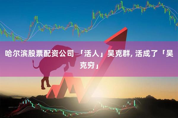 哈尔滨股票配资公司 「活人」吴克群, 活成了「吴克穷」