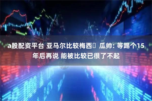 a股配资平台 亚马尔比较梅西❓瓜帅: 等踢个15年后再说 能被比较已很了不起