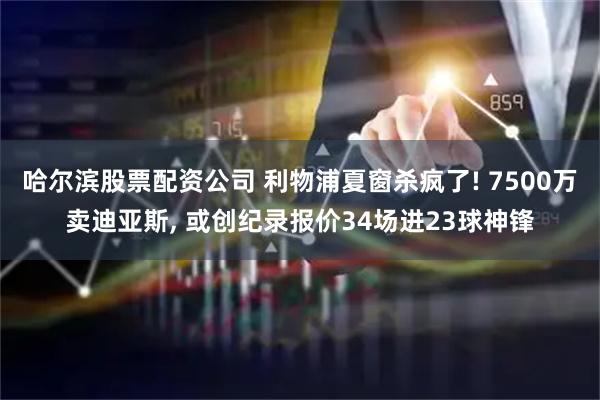 哈尔滨股票配资公司 利物浦夏窗杀疯了! 7500万卖迪亚斯, 或创纪录报价34场进23球神锋