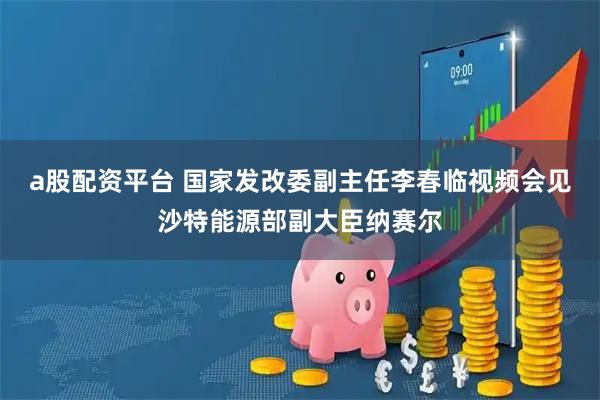 a股配资平台 国家发改委副主任李春临视频会见沙特能源部副大臣纳赛尔