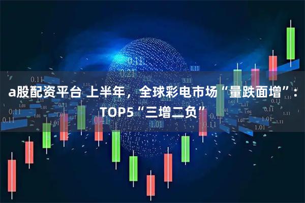 a股配资平台 上半年，全球彩电市场“量跌面增”：TOP5“三增二负”