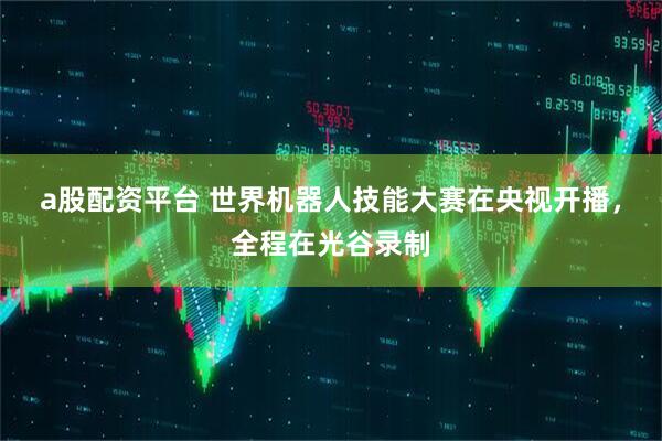 a股配资平台 世界机器人技能大赛在央视开播，全程在光谷录制