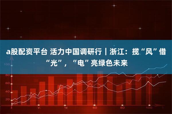 a股配资平台 活力中国调研行｜浙江：揽“风”借“光”，“电”亮绿色未来