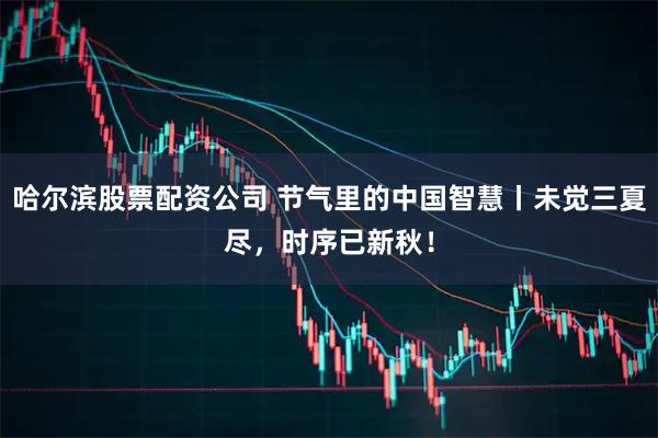 哈尔滨股票配资公司 节气里的中国智慧丨未觉三夏尽，时序已新秋！
