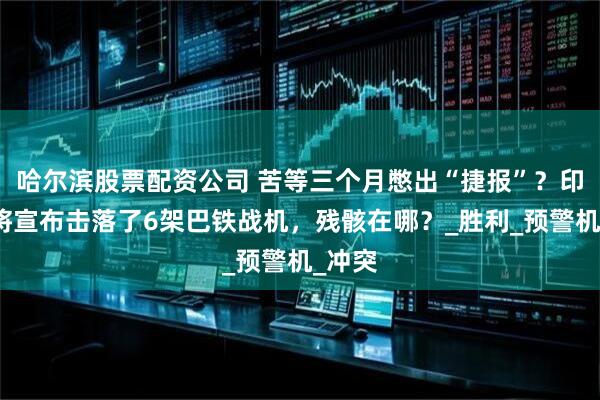 哈尔滨股票配资公司 苦等三个月憋出“捷报”？印度上将宣布击落了6架巴铁战机，残骸在哪？_胜利_预警机_冲突