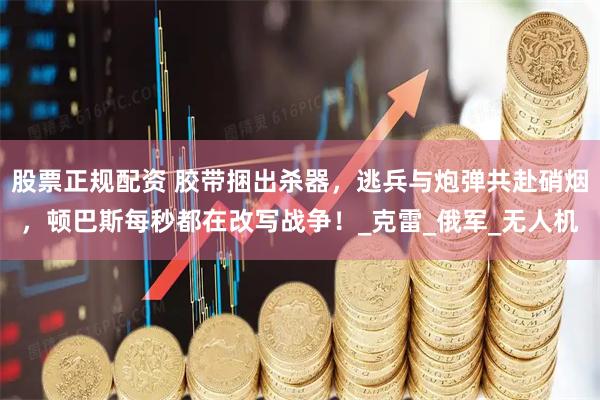 股票正规配资 胶带捆出杀器，逃兵与炮弹共赴硝烟，顿巴斯每秒都在改写战争！_克雷_俄军_无人机