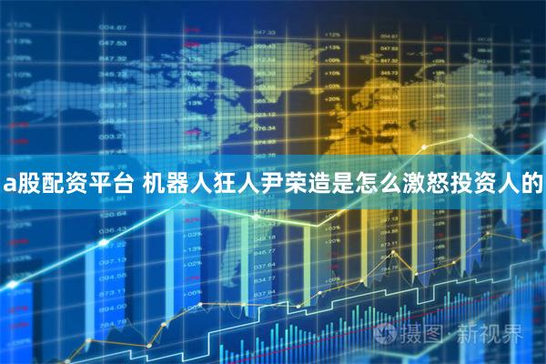 a股配资平台 机器人狂人尹荣造是怎么激怒投资人的
