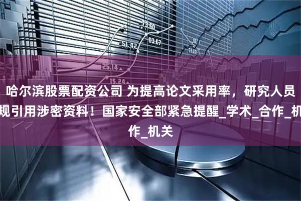 哈尔滨股票配资公司 为提高论文采用率，研究人员违规引用涉密资料！国家安全部紧急提醒_学术_合作_机关
