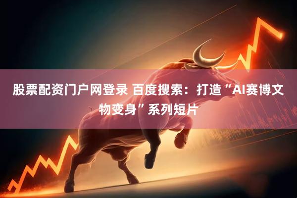 股票配资门户网登录 百度搜索：打造“AI赛博文物变身”系列短片