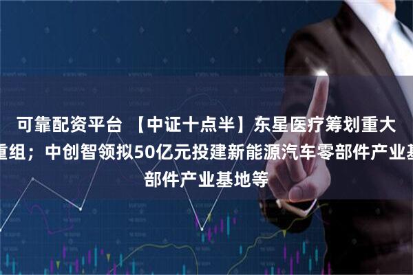 可靠配资平台 【中证十点半】东星医疗筹划重大资产重组；中创智领拟50亿元投建新能源汽车零部件产业基地等