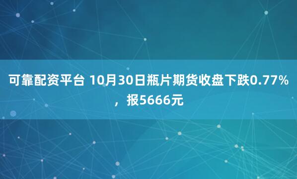 可靠配资平台 10月30日瓶片期货收盘下跌0.77%，报5666元
