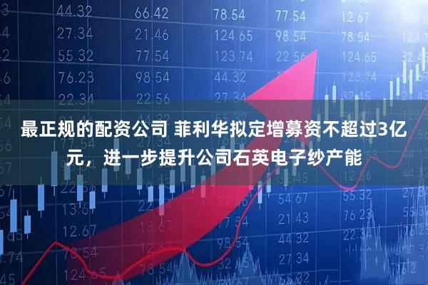 最正规的配资公司 菲利华拟定增募资不超过3亿元，进一步提升公司石英电子纱产能