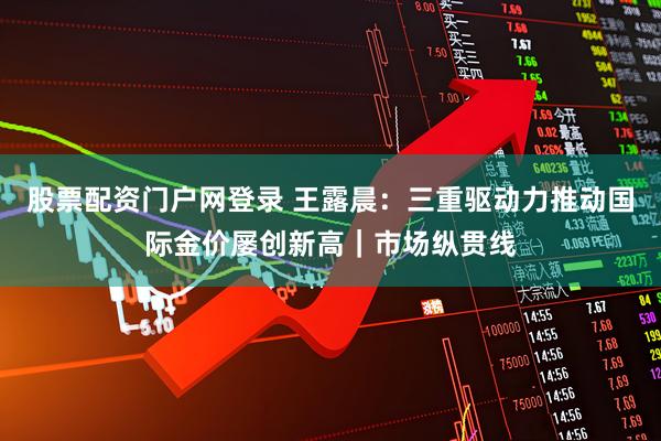 股票配资门户网登录 王露晨：三重驱动力推动国际金价屡创新高｜市场纵贯线