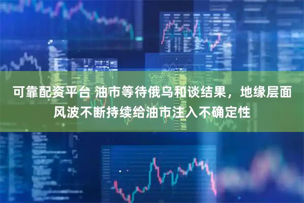 可靠配资平台 油市等待俄乌和谈结果，地缘层面风波不断持续给油市注入不确定性