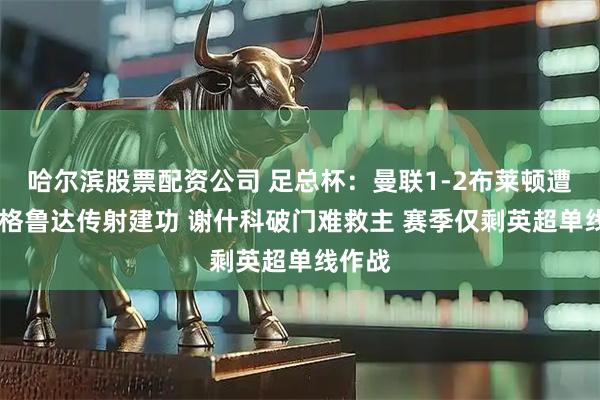 哈尔滨股票配资公司 足总杯：曼联1-2布莱顿遭淘汰 格鲁达传射建功 谢什科破门难救主 赛季仅剩英超单线作战