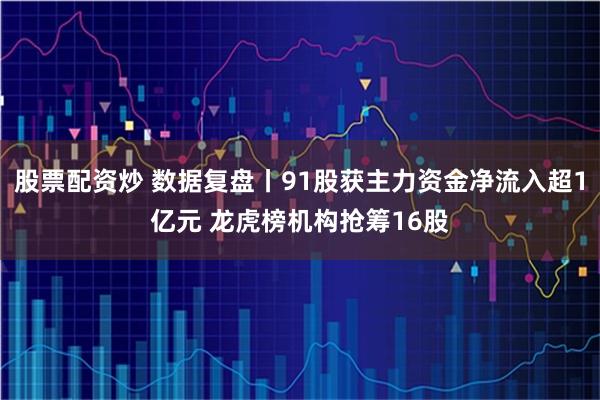 股票配资炒 数据复盘丨91股获主力资金净流入超1亿元 龙虎榜机构抢筹16股