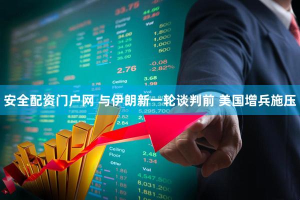 安全配资门户网 与伊朗新一轮谈判前 美国增兵施压