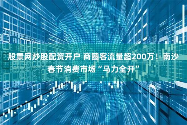 股票网炒股配资开户 商圈客流量超200万！南沙春节消费市场“马力全开”