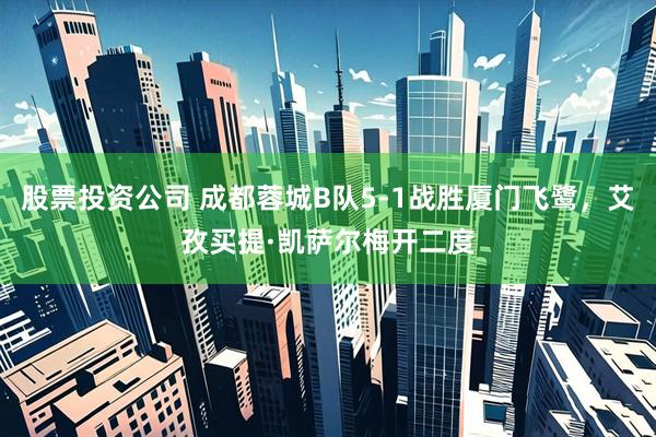 股票投资公司 成都蓉城B队5-1战胜厦门飞鹭，艾孜买提·凯萨尔梅开二度